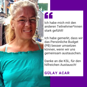 Foto von Gülay Acar. Es steht geschrieben: Ich habe mich mit den anderen Teilnehmer*innen stark gefühlt! Ich habe gemerkt, das wir das Persönliche Budget (PB) besser umsetzen können, wenn wir uns gemeinsam austauschen. Danke an die KSL , für den hilfreichen Austausch! Gülay Acar